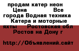 продам катер неон  › Цена ­ 550 000 - Все города Водная техника » Катера и моторные яхты   . Ростовская обл.,Ростов-на-Дону г.